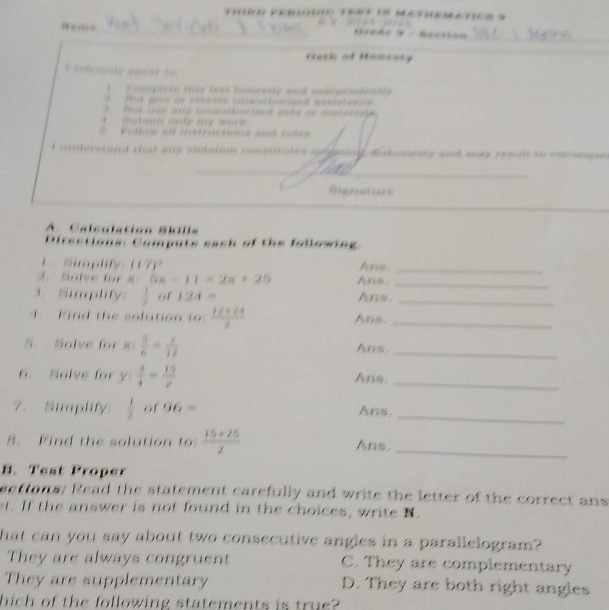 ho nesty and my resut t n 
Rereters
y j Ans_
x=11=2x+20 Ara,_

mly of 124= Ans._
Fn t h e o ltio t  (12+24)/2  Ans._
5. Solve for  5/6 = x/12  Ans,_
6. Salve for  3/4 = 15/y  Ans._
7. Simplity  1/2  of 96= Ans._
F ind the solution to  (15+25)/2  Ans._
B. Test Proper
t ons: Read the statement carefully and write the letter of the correct ans 
. If the answer is not found in the choices, write N.
a can you say about two consecutive angles in a parallelogram?
ey are alw ay s co u . C. They are complementary

mey are supptementary
D. They are both right angles