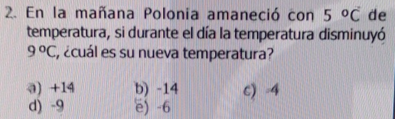 En la mañana Polonia amaneció con 5°C de
temperatura, si durante el día la temperatura disminuyó
9°C , ¿cuál es su nueva temperatura?
a) +14 b) -14 c) -4
d) -9 e) -6