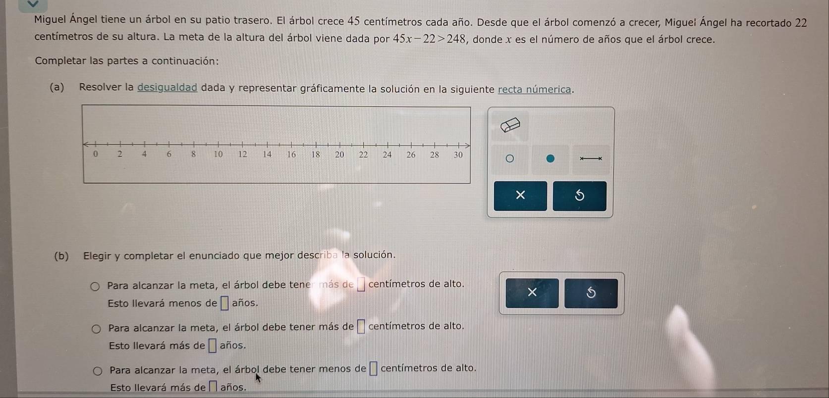 Miguel Ángel tiene un árbol en su patio trasero. El árbol crece 45 centímetros cada año. Desde que el árbol comenzó a crecer, Miguel Ángel ha recortado 22
centímetros de su altura. La meta de la altura del árbol viene dada por 45x-22>248 , donde x es el número de años que el árbol crece.
Completar las partes a continuación:
(a) Resolver la desigualdad dada y representar gráficamente la solución en la siguiente recta númerica.
× 5
(b) Elegir y completar el enunciado que mejor describa la solución.
Para alcanzar la meta, el árbol debe tener más de □ centímetros de alto.
×
Esto Ilevará menos de □ años.
Para alcanzar la meta, el árbol debe tener más de □ centímetros de alto.
Esto llevará más de □ años.
Para alcanzar la meta, el árbol debe tener menos de □ centímetros de alto.
Esto llevará más de □ años.