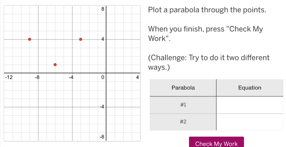 ot a parabola through the points. 
en you finish, press "Check My 
rk". 
hallenge: Try to do it two different 
ys.) 
- 
Check My Work