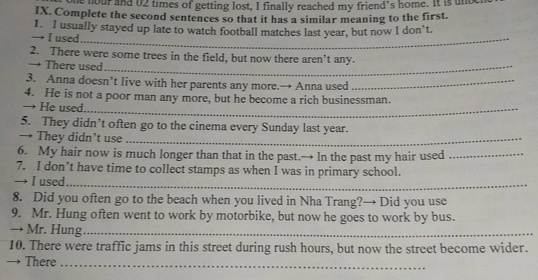 ie nour and 02 times of getting lost, I finally reached my friend's home. It is und 
IX. Complete the second sentences so that it has a similar meaning to the first. 
1. I usually stayed up late to watch football matches last year, but now I don’t. 
→ I used_ 
2. There were some trees in the field, but now there aren’t any. 
→ There used_ 
3. Anna doesn’t live with her parents any more.→ Anna used_ 
4. He is not a poor man any more, but he become a rich businessman. 
→ He used._ 
5. They didn’t often go to the cinema every Sunday last year. 
→ They didn’t use_ 
6. My hair now is much longer than that in the past.→ In the past my hair used_ 
7. I don’t have time to collect stamps as when I was in primary school. 
→ I used_ 
8. Did you often go to the beach when you lived in Nha Trang?→ Did you use 
9. Mr. Hung often went to work by motorbike, but now he goes to work by bus. 
→ Mr. Hung_ 
10. There were traffic jams in this street during rush hours, but now the street become wider. 
→ There_