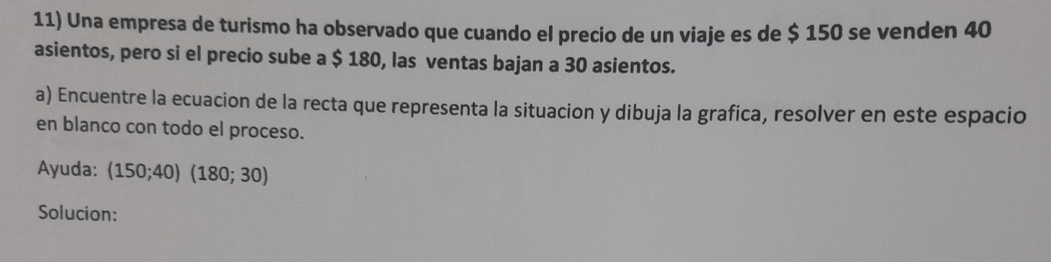 Una empresa de turismo ha observado que cuando el precio de un viaje es de $ 150 se venden 40
asientos, pero si el precio sube a $ 180, las ventas bajan a 30 asientos. 
a) Encuentre la ecuacion de la recta que representa la situacion y dibuja la grafica, resolver en este espacio 
en blanco con todo el proceso. 
Ayuda: (150;40)(180;30)
Solucion: