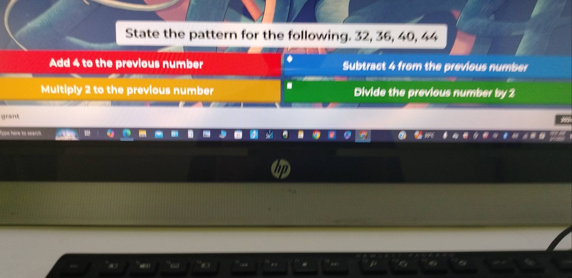 State the pattern for the following. 32, 36, 40, 44
Add 4 to the previous number Subtract 4 from the previous number
.
Multiply 2 to the previous number Divide the previous number by 2
grant
Type here to search