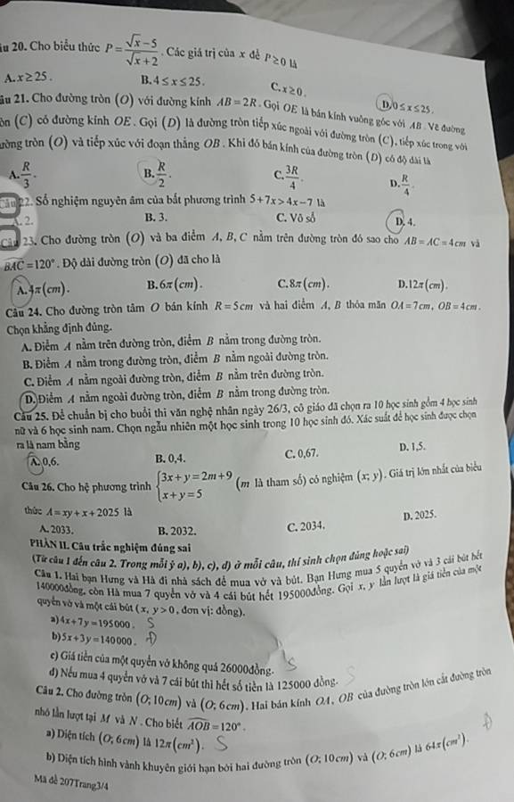 lu 20. Cho biểu thức P= (sqrt(x)-5)/sqrt(x)+2 . Các giá trị của x đề P≥ 0 lå
A. x≥ 25. B. 4≤ x≤ 25. C. x≥ 0.
D. 0≤ x≤ 25.
2u 21. Cho đường tròn (O) với đường kính AB=2R Gọi OE là bán kính vuông góc với AB . Vẽ đường
ôn (C) có đường kính OE. Gọi (D) là đường tròn tiếp xúc ngoài với đường tròn (C), tiếp xúc trong với
tưrờng tròn (O) và tiếp xúc với đoạn thắng OB . Khi đô bán kính của đường tròn (D) có độ dài tà
B.
A.  R/3 -  R/2 . C.  3R/4 . D. R/4 .
Cầu 22. Số nghiệm nguyên âm của bắt phương trình 5+7x>4x-713
C 2. B. 3. C. Vô số D. 4.
Câu 23. Cho đường tròn (O) và ba điểm A, B, C nằm trên đường tròn đó sao cho AB=AC=4cm và
widehat BAC=120° Độ dài đường tròn (O) đã cho là
A. 4π (cm). B. 6π (cm). C. 8π (cm). D.1 2π (cm). 
Câu 24. Cho đường tròn tâm O bán kính R=5cm và hai điểm A, B thóa mãn OA=7cm,OB=4cm.
Chọn khẳng định đủng.
A. Điểm A nằm trên đường tròn, điểm B nằm trong đường tròn.
B. Điểm A nằm trong đường tròn, điểm B nằm ngoài đường tròn.
C. Điểm A nằm ngoài đường tròn, điểm B nằm trên đường tròn.
D)Điểm A nằm ngoài đường tròn, điểm B nằm trong đường tròn.
Cầu 25. Để chuẩn bị cho buổi thi văn nghệ nhân ngày 26/3, cô giáo đã chọn ra 10 học sinh gồm 4 học sính
nữ và 6 học sinh nam. Chọn ngẫu nhiên một học sinh trong 10 học sinh đó. Xác suất để học sinh được chọn
ra là nam bằng D. 1,5.
A. 0,6. B. 0,4. C. 0,67.
Câu 26. Cho hệ phương trình beginarrayl 3x+y=2m+9 x+y=5endarray. (m là tham số) có nghiệm (x;y). Giá trị lớn nhất của biểu
thức A=xy+x+2025 là
D. 2025.
A. 2033. B. 2032. C. 2034.
PHÀN II Câu trắc nghiệm đúng sai
(Từ câu 1 đến câu 2. Trong mỗi ỹ a), b), c),d) ) ở mỗi câu, thí sinh chọn đúng hoặc sai)
Câu 1. Hai bạn Hưng và Hà đi nhà sách mua vở và bút. Bạn Hưng mua 5 quyển vở và 3 cái bút bết
140000đồng, còn Hà mua 7 quyền vở và 4 cái bút hết 195000đồng. Gọi x, y lần lượt là giá tiền của một
quyển vở và một cái bút (x,y>0 , đơn vị: đồng).
a) 4x+7y=195000
b) 5x+3y=140000.
c) Giá tiền của một quyền vở không quả 26000đồng-
đ) Nếu mua 4 quyển vớ và 7 cái bút thì hết số tiên là 125000 đồng-
Câu 2. Cho đường tròn (O;10cm) và (0;6cm). Hai bán kính OA, OB của đường tròn lớn cất đường tròn
nhó lần lượt tại M và N . Cho biết widehat AOB=120°.
a) Diện tích (O;6cm) IA 12π (cm^2). (O:10cm) và (0:6cm) là 64π (cm^2).
b) Diện tích hình vành khuyên giới hạn bởi hai đường tròn
Mã đề 207Trang3/4