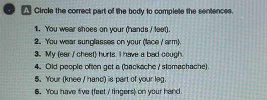 Circle the correct part of the body to complete the sentences. 
1. You wear shoes on your (hands / feet). 
2. You wear sunglasses on your (face / arm). 
3. My (ear / chest) hurts. I have a bad cough. 
4. Old people often get a (backache / stomachache). 
5. Your (knee / hand) is part of your leg. 
6. You have five (feet / fingers) on your hand.