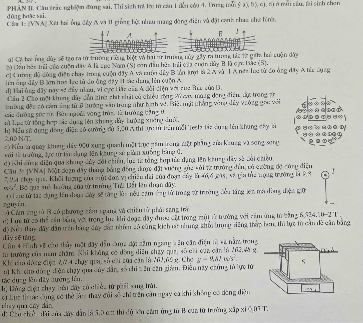 PHÀN II. Câu trắc nghiệm đúng sai. Thí sinh trả lời từ câu 1 đến câu 4. Trong mỗi ý a), b), c), d) ở mỗi câu, thí sinh chọn
đúng hoặc sai.
Câu 1: [VNA] Xét hai ống dây A và B giống hệt nhau mang dòng điện và đặt cạnh nhau như hình.
1 A
a) Cả hai ống dây sẽ tạo ra từ trường riêng biệt và hai từ trường này gây ra tương tác từ giữa hai cuộn dây.
b) Đầu bên trái của cuộn dây A là cực Nam (S) còn đầu bên trái của cuộn dây B là cực Bắc (S).
c) Cường độ dòng điện chạy trong cuộn dây A và cuộn dây B lần lượt là 2 A và 1 A nên lực từ do ống dây A tác dụng
lên ổng dây B lớn hơn lực từ do ổng dây B tác dụng lên cuộn A.
d) Hai ống dây này sẽ đẩy nhau, vì cực Bắc của A đối diện với cực Bắc của B.
Câu 2 Cho một khung dây dẫn hình chữ nhật có chiều rộng 20 cm, mang dòng điện, đặt trong từ
trường đều có cảm ứng từ B hướng vào trong như hình vẽ. Biết mặt phẳng vòng dây vuông góc với
các đường sức từ. Bên ngoài vòng tròn, từ trường bằng 0.
a) Lực từ tổng hợp tác dụng lên khung dây hướng xuống dưới. 
b) Nếu sử dụng dòng điện có cường độ 5,00 A thì lực từ trên mỗi Tesla tác dụng lên khung dây là
2,00 N/T.
c) Nếu ta quay khung dây 900 xung quanh một trục nằm trong mặt phẳng của khung và song song
với từ trường, lực từ tác dụng lên khung sẽ giảm xuống bằng 0.
d) Khi dòng điện qua khung dây đồi chiều, lực từ tổng hợp tác dụng lên khung dây sẽ đổi chiều.
Câu 3: [VNA] Một đoạn dây thẳng bằng đồng được đặt vuông góc với từ trường đều, có cường độ dòng điện
7,0 A chạy qua. Khối lượng của một đơn vị chiều dài của đoạn dây là 46,6 g/m, và gia tốc trọng trường là 9,8 I
m/s^2 T Bỏ qua ảnh hưởng của từ trường Trái Đất lên đoạn dây.
a) Lực từ tác dụng lên đoạn dây sẽ tăng lên nếu cảm ứng từ trong từ trường đều tăng lên mà dòng điện giữ
nguyên.
b) Cảm ứng từ B có phương nằm ngang và chiều từ phải sang trái.
c) Lực từ có thể cân bằng với trọng lực khi đoạn dây được đặt trong một từ trường với cảm ứng từ bằng 6,524.10-2 T .
d) Nếu thay dây dẫn trên bằng dây dẫn nhôm có cùng kích cỡ nhưng khối lượng riêng thấp hơn, thì lực từ cần để cân bằng
dây sẽ tăng.
Câu 4 Hình vẽ cho thấy một dây dẫn được đặt nằm ngang trên cân điện tử và nằm trong
từ trường của nam châm. Khi không có dòng điện chạy qua, số chỉ của cân là 102,48 g.  Dâuỗt
Khi cho dòng điện 4,0 A chạy qua, số chỉ của cân là 101,06 g. Cho g=9,81m/s^2.
S
a) Khi cho dòng điện chạy qua dây dẫn, số chỉ trên cân giảm. Điều này chứng tỏ lực từ
tác dụng lên dây hướng lên.
b) Dòng điện chạy trên dây có chiều từ phải sang trái. 102 4
c) Lực từ tác dụng có thể làm thay đổi số chỉ trên cân ngay cả khi không có dòng điện
chạy qua dây dẫn.
d) Cho chiều dài của dây dẫn là 5,0 cm thì độ lớn cảm ứng từ B của từ trường xấp xỉ 0,07 T.