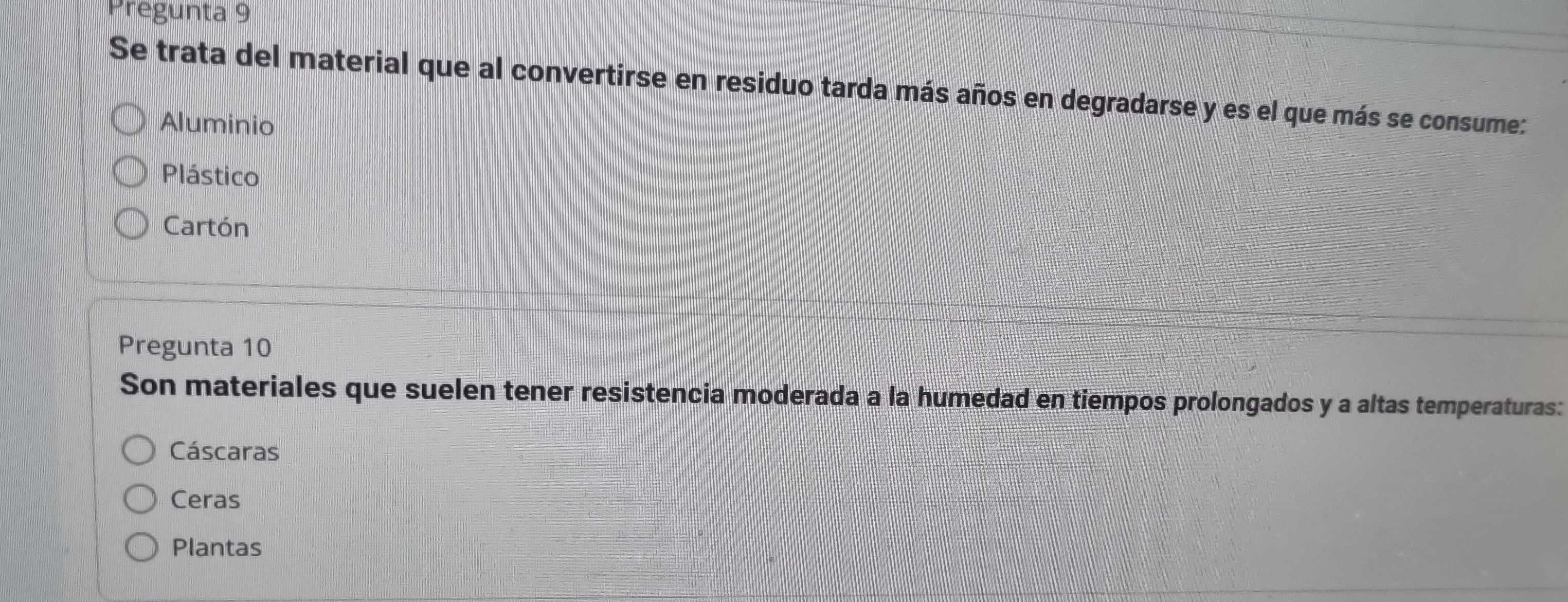 Pregunta 9
Se trata del material que al convertirse en residuo tarda más años en degradarse y es el que más se consume:
Aluminio
Plástico
Cartón
Pregunta 10
Son materiales que suelen tener resistencia moderada a la humedad en tiempos prolongados y a altas temperaturas:
Cáscaras
Ceras
Plantas