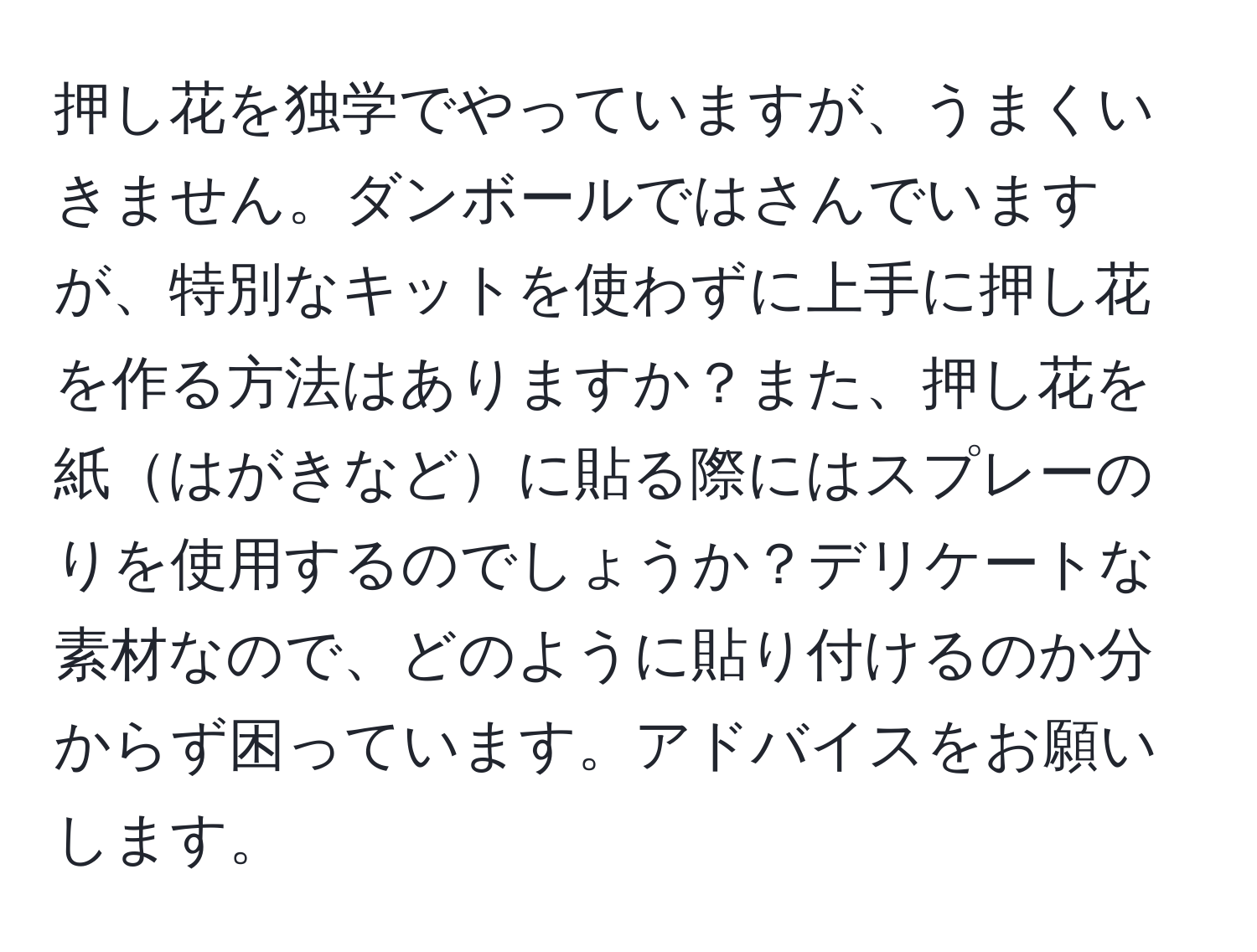 押し花を独学でやっていますが、うまくいきません。ダンボールではさんでいますが、特別なキットを使わずに上手に押し花を作る方法はありますか？また、押し花を紙はがきなどに貼る際にはスプレーのりを使用するのでしょうか？デリケートな素材なので、どのように貼り付けるのか分からず困っています。アドバイスをお願いします。