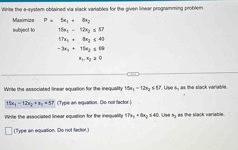 Write the e-system obtained via slack variables for the given linear programming problem. 
Maximize P=5x_1+8x_2
subject to 15x_1-12x_2≤ 57
17x_1+8x_2≤ 40
-3x_1+15x_2≤ 69
x_1, x_2≥ 0
Write the associated linear equation for the inequality 15x_1-12x_2≤ 57. Use s_1 as the slack variable.
15x_1-12x_2+s_1=57 (Type an equation. Do not factor.) 
Write the associated linear equation for the inequality 17x_1+8x_2≤ 40. Use s_2 as the slack variable. 
(Type an equation. Do not factor.)