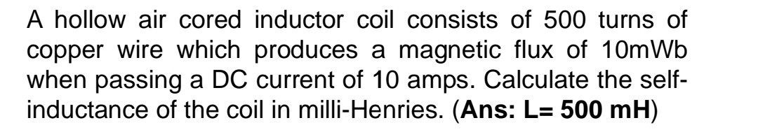 A hollow air cored inductor coil consists of 500 turns of 
copper wire which produces a magnetic flux of 10mWb
when passing a DC current of 10 amps. Calculate the self- 
inductance of the coil in milli-Henries. (Ans: L=500mH)