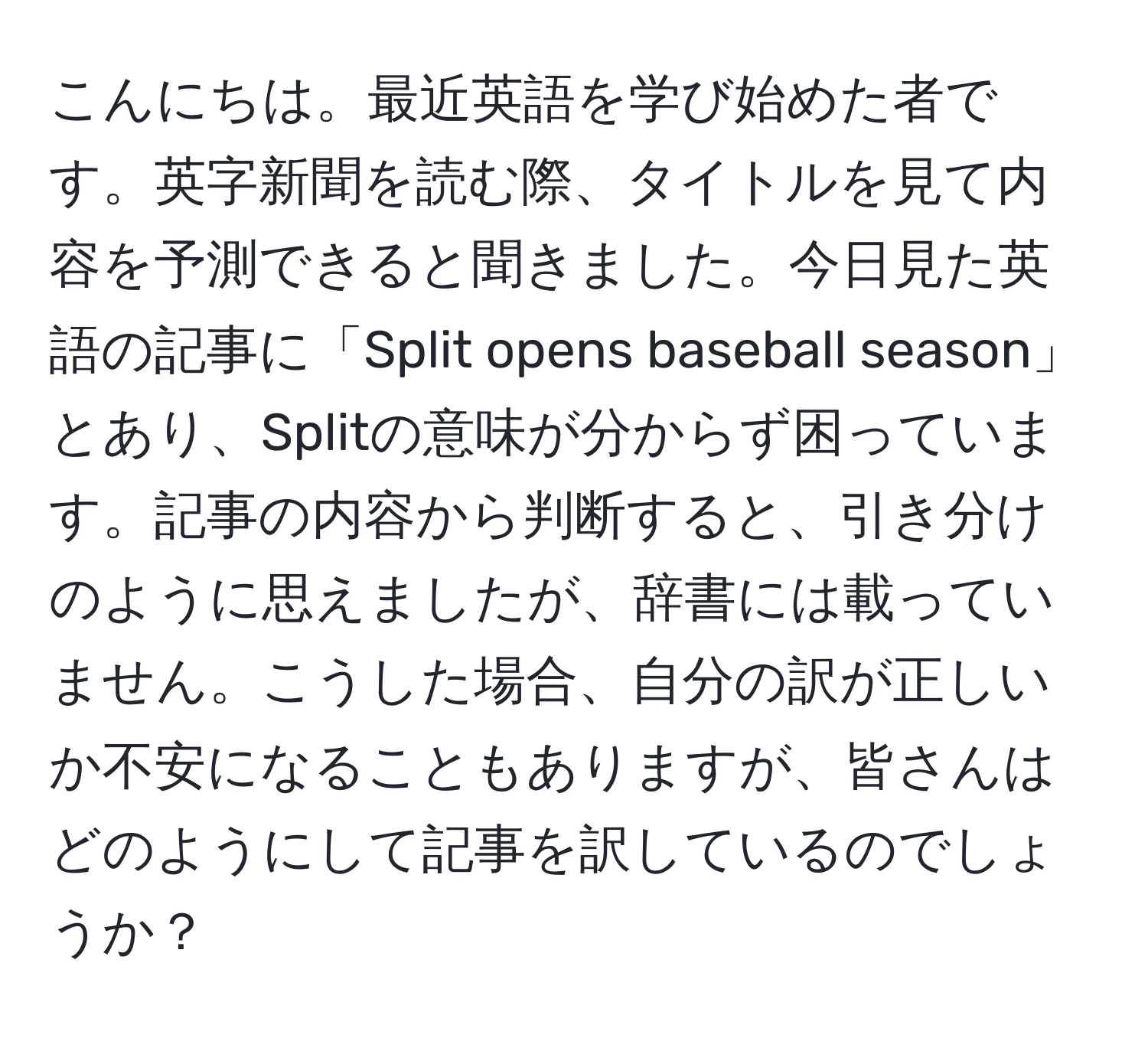 こんにちは。最近英語を学び始めた者です。英字新聞を読む際、タイトルを見て内容を予測できると聞きました。今日見た英語の記事に「Split opens baseball season」とあり、Splitの意味が分からず困っています。記事の内容から判断すると、引き分けのように思えましたが、辞書には載っていません。こうした場合、自分の訳が正しいか不安になることもありますが、皆さんはどのようにして記事を訳しているのでしょうか？