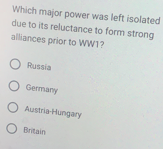 Which major power was left isolated
due to its reluctance to form strong
alliances prior to WW1?
Russia
Germany
Austria-Hungary
Britain