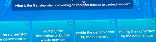 What is the first step when converting an improper fraction to a mixed number?
3
4
1
2
multiply the
the numerator divide the denominator multily the numerator
e denominator denominator by the by the numerator by the denominator
whole number