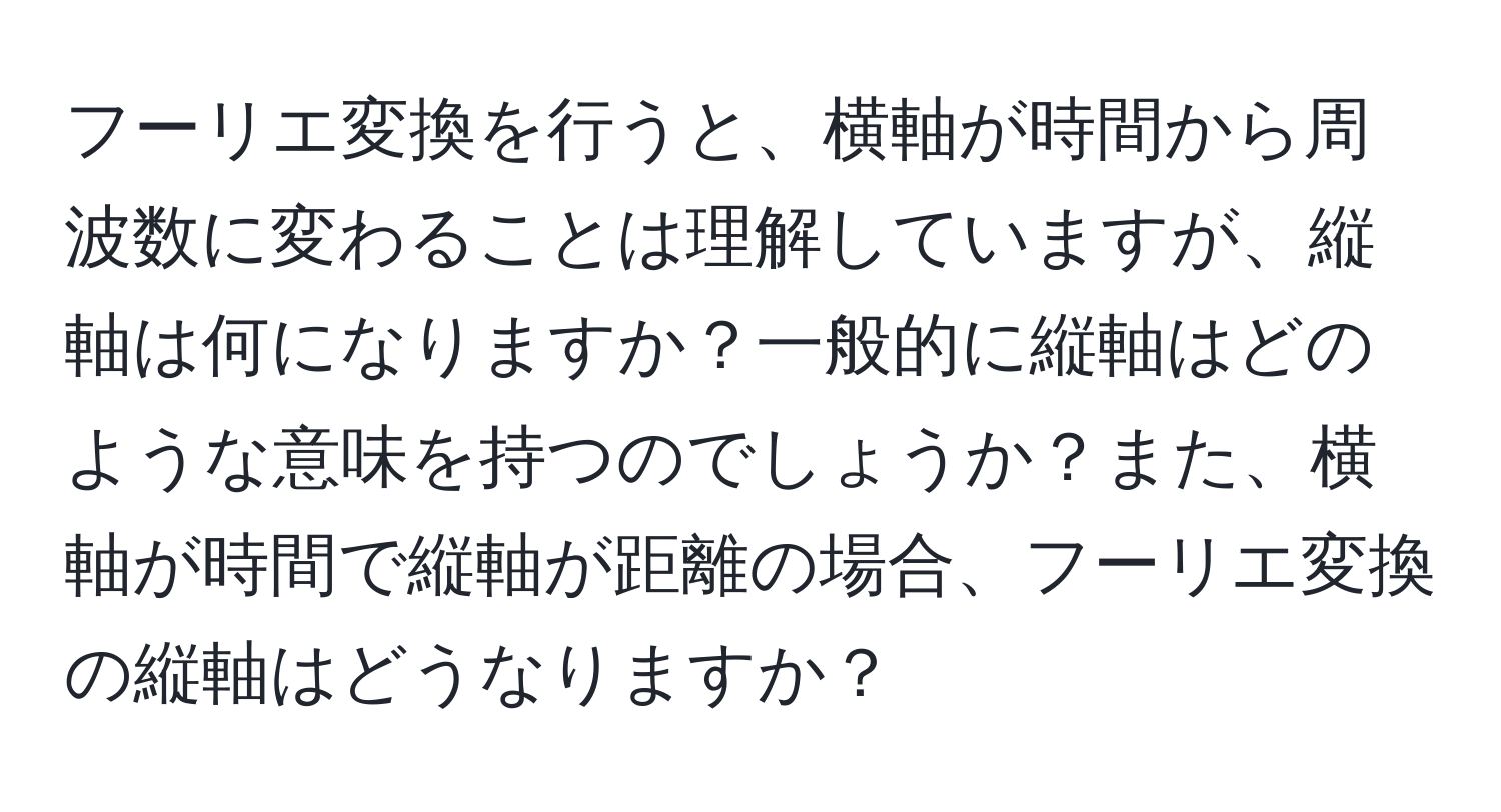 フーリエ変換を行うと、横軸が時間から周波数に変わることは理解していますが、縦軸は何になりますか？一般的に縦軸はどのような意味を持つのでしょうか？また、横軸が時間で縦軸が距離の場合、フーリエ変換の縦軸はどうなりますか？