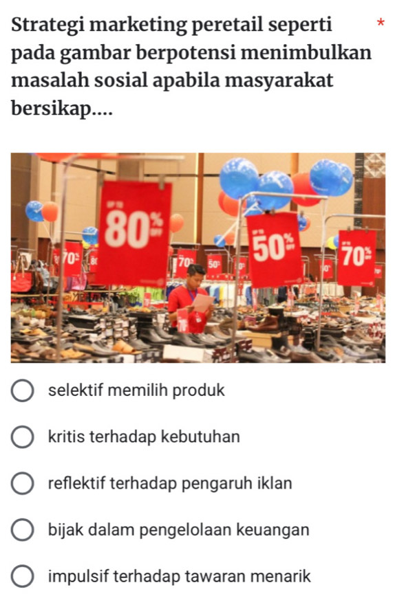 Strategi marketing peretail seperti *
pada gambar berpotensi menimbulkan
masalah sosial apabila masyarakat
bersikap....
selektif memilih produk
kritis terhadap kebutuhan
reflektif terhadap pengaruh iklan
bijak dalam pengelolaan keuangan
impulsif terhadap tawaran menarik