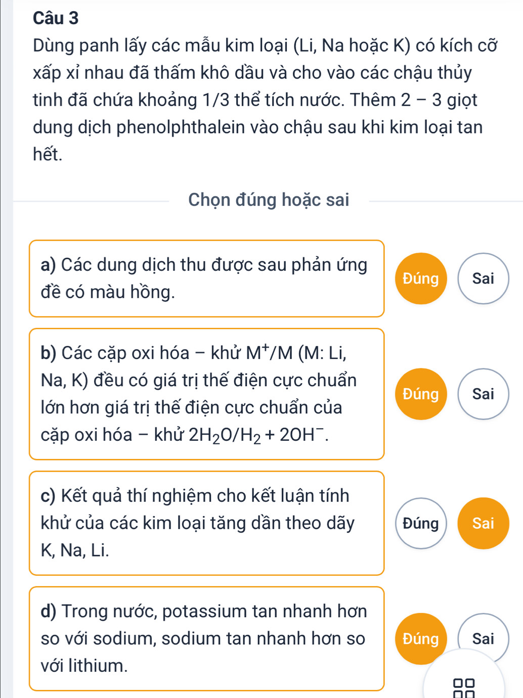 Dùng panh lấy các mẫu kim loại (Li, Na hoặc K) có kích cỡ 
xấp xỉ nhau đã thấm khô dầu và cho vào các chậu thủy 
tinh đã chứa khoảng 1/3 thể tích nước. Thêm 2-3 giọt 
dung dịch phenolphthalein vào chậu sau khi kim loại tan 
hết. 
Chọn đúng hoặc sai 
a) Các dung dịch thu được sau phản ứng 
Đúng Sai 
đề có màu hồng. 
b) Các cặp oxi hóa - khử M^+, /M (M : Li, 
Na, K) đều có giá trị thế điện cực chuẩn 
Đúng Sai 
lớn hơn giá trị thế điện cực chuẩn của 
cặp oxi hóa - khử 2H_2O/H_2+2OH^-. 
c) Kết quả thí nghiệm cho kết luận tính 
khử của các kim loại tăng dần theo dãy Đúng Sai 
K, Na, Li. 
d) Trong nước, potassium tan nhanh hơn 
so với sodium, sodium tan nhanh hơn so Đúng Sai 
với lithium.