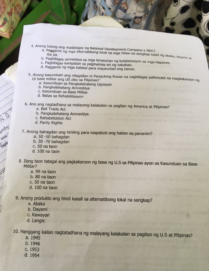 Anong tulong ang maibibigay ng National Development Company o NDC?
a. Paggamit ng mga alternatibong local na mga hilaw na sangkap tulad ng abaka, dayami at
iba pa.
b. Pagbibigay amnestiya sa mga kinasuhan ng kolaborasyon sa mga Hapones.
c. Pagbibigay karapatan sa pagmamay-ari ng sakahan.
d. Paggamit ng mga kalakal para mapaunlad ang bansa.
5. Anong kasunduan ang nilagdaan ni Pangulong Roxas na nagbibigay pahintulot na magkakaroon ng
16 base militar ang US dito sa Pilipinas?
a. Kasunduan sa Pangkalahatang Ugnayan
b. Pangkalahatang Amnestiya
c. Kasunduan sa Base Militar
d. Batas sa Rehabilitasyon
6. Ano ang nagtadhana sa malayang kalakalan sa pagitan ng America at Pilipinas?
a. Bell Trade Act
b. Pangkalahatang Amnestiya
c. Rehabilitation Act
d. Parity Rights
7. Anong bahagdan ang hiniling para mapabuti ang hatian sa pananim?
a. 50 -50 bahagdan
b. 30 - 70 bahagdan
c. 50 na taon
d. 100 na taon
8. Ilang taon tatagal ang pagkakaroon ng base ng U.S sa Pilipinas ayon sa Kasunduan sa Base
Militar?
a. 99 na taon
b. 80 na taon
c. 50 na taon
d. 100 na taon
9. Anong produkto ang hindi kasali sa alternatibong lokal na sangkap?
a. Abaka
b. Dayami
c. Kawayan
d. Langis
10. Hanggang kailan nagtatadhana ng malayang kalakalan sa pagitan ng U.S at Pilipinas?
a. 1945
b. 1946
c. 1953
d. 1954