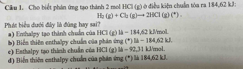 Cho biết phản ứng tạo thành 2 mol HCl (g) ở điều kiện chuẩn tỏa ra 184, 62 kJ :
H_2(g)+Cl_2(g)to 2HCl(g)(^*). 
Phát biểu dưới đây là đúng hay sai?
a) Enthalpy tạo thành chuẩn của HCl (g) là − 184,62 kJ/mol.
b) Biến thiên enthalpy chuẩn của phản ứng (*) là - 184,62 kJ.
c) Enthalpy tạo thành chuẩn của HCl (g) là - 92,31 kJ/mol.
d) Biến thiên enthalpy chuẩn của phản ứng (*) là 184,62 kJ.