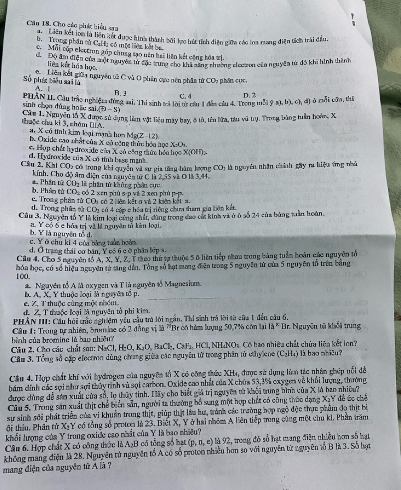 Cho các phát biểu sau
a. Liên kết ion là liên kết được hình thành bỡi lực hút tĩnh điện giữa các ion mang điện tích trái đấu
b. Trong phân tử C_2H_2 có một liên kết ba.
c. Mỗi cặp electron góp chung tạo nên hai liên kết cộng hóa trị.
d. Độ âm điện của một nguyên tử đặc trưng cho khả năng nhường electron của nguyên tử đó khi hình thành
liên kết hóa học.
e. Liên kết giữa nguyên tử C và O phân cực nên phân tử CO_2 phân cực.
Số phát biểu sai là
A. 1 B. 3
C. 4 D. 2
PHÀN II. Câu trắc nghiệm đúng sai. Thí sinh trả lời từ câu 1 đến câu 4. Trong mỗi ý a), b), c), d) ở mỗi câu, thí
sinh chọn đúng hoặc sai. (D-S)
Câu 1. Nguyên tố X được sử dụng làm vật liệu máy bay, ô tô, tên lửa, tàu vũ trụ. Trong bảng tuần hoàn, X
thuộc chu kì 3, nhóm IIIA.
a. X có tính kim loại mạnh hơn Mg(Z=12).
b. Oxide cao nhất của X có công thức hóa học X_2O_3.
c. Hợp chất hydroxide của X có công thức hóa học X(OH) 3.
d. Hydroxide của X có tính base mạnh.
Câu 2, Khí CO_2 có trong khí quyễn và sự gia tăng hàm lượng CO_2 là nguyên nhân chính gây ra hiệu ứng nhà
kính. Cho độ âm điện của nguyên tử C là 2,55 và O là 3,44.
a. Phân tử CO_2 là phân tử không phân cực.
b. Phân tử CO_2 có 2 xen phủ s-p yà 2 xen phủ p-p.
c. Trong phân tử CO_2 có 2 liên kết σ và 2 kiên kết π.
d. Trong phân tử CO_2 có 4 cặp e hóa trị riêng chưa tham gia liên kết.
Câu 3. Nguyên tố Y là kim loại cứng nhất, dùng trong dao cát kính và ở ô số 24 của bảng tuần hoàn.
a. Y có 6 e hóa trị và là nguyên tổ kim loại.
b Y là nguyên tố d.
c. Y ở chu kì 4 của bảng tuần hoàn.
d. Ở trạng thái cơ bản, Ý có 6 e ở phân lớp s.
Câu 4. Cho 5 nguyên tố A, X, Y, Z, T theo thứ tự thuộc 5 ô liên tiếp nhau trong bảng tuần hoàn các nguyên tố
hóa học, có số hiệu nguyên tử tăng dần. Tổng số hạt mang điện trong 5 nguyên tử của 5 nguyên tố trên bằng
100.
a. Nguyên tố A là oxygen và T là nguyên tố Magnesium.
b. A, X, Y thuộc loại là nguyên tố p.
c. Z, T thuộc cùng một nhóm.
Z, T thuộc loại là nguyên tố phi kim.
d. 5
PHÀN III: Cầu hỏi trắc nghiệm yểu cầu trả lời ngắn. Thí sinh trả lời từ câu 1 đến câu 6.
Câu 1: Trong tự nhiên, bromine có 2 đồng vị là 7Br có hàm lượng 50,7% còn lại là ⁸'Br. Nguyên tử khối trung
bình của bromine là bao nhiêu?
Câu 2. Cho các chất sau: NaCl,H_2O,K_2O,BaCl_2,CaF_2, _2,HCl,NH_4NO_3 1. Có bao nhiêu chất chứa liên kết ion?
Câu 3. Tổng số cặp electron dùng chung giữa các nguyên tử trong phân tử ethylene (C_2H_4) là bao nhiêu?
Câu 4. Hợp chất khí với hydrogen của nguyên tố X có công thức XH_4 , được sử dụng làm tác nhân ghép nối để
bám dính các sợi như sợi thủy tinh và sợi carbon. Oxide cao nhất của X chứa 53,3% oxygen về khối lượng, thường
được dùng đề sản xuất cửa swidehat O 6, lọ thủy tinh. Hãy cho biết giá trị nguyên tử khối trung bình của X là bao nhiêu?
Câu 5. Trong sản xuất thịt chế biến sẵn, người ta thường bổ sung một hợp chất có công thức dạng X_2Y đề ức chế
sự sinh sôi phát triển của vi khuẩn trong thịt, giúp thịt lâu hư, tránh các trường hợp ngộ độc thực phẩm do thịt bị
ội thiu. Phân tử X_2Y có tồng số proton là 23. Biết X, Y ở hai nhóm A liên tiếp trong cùng một chu kì. Phần trăm
khối lượng của Y trong oxide cao nhất của Y là bao nhiêu?
Câu 6. Hợp chất X có công thức là A_2B có tổng số hạt (p,n,e) là 92, trong đó số hạt mang điện nhiều hơn số hạt
không mang điện là 28. Nguyên tử nguyên tố A có số proton nhiều hơn so với nguyên tử nguyên tố B là 3. Số hạt
mang điện của nguyên tử A là ?