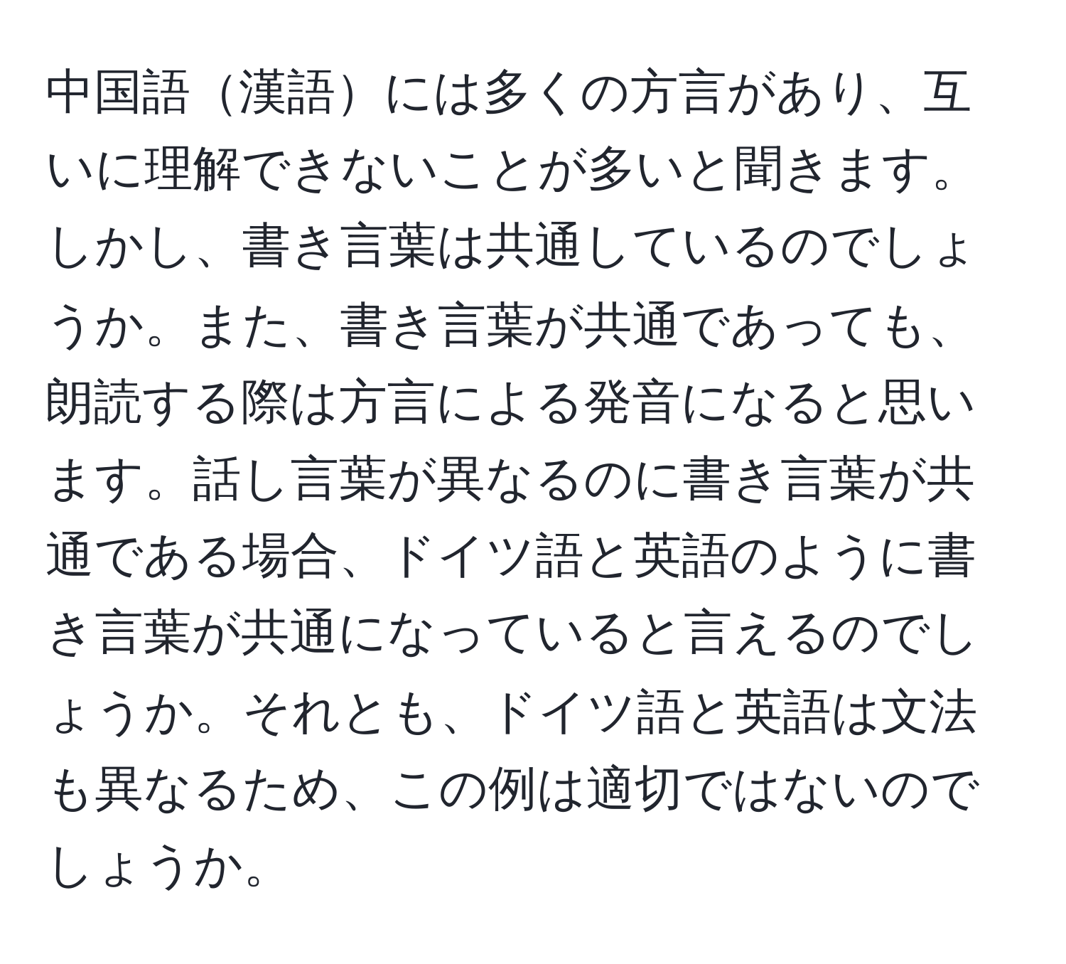 中国語漢語には多くの方言があり、互いに理解できないことが多いと聞きます。しかし、書き言葉は共通しているのでしょうか。また、書き言葉が共通であっても、朗読する際は方言による発音になると思います。話し言葉が異なるのに書き言葉が共通である場合、ドイツ語と英語のように書き言葉が共通になっていると言えるのでしょうか。それとも、ドイツ語と英語は文法も異なるため、この例は適切ではないのでしょうか。