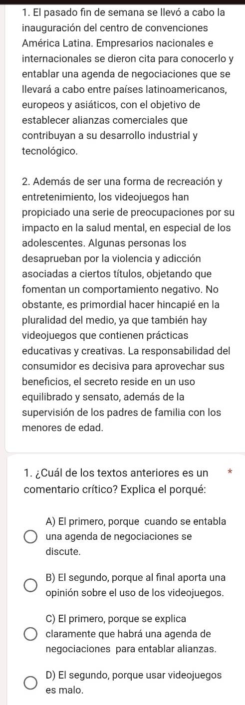 El pasado fin de semana se llevó a cabo la
inauguración del centro de convenciones
América Latina. Empresarios nacionales e
internacionales se dieron cita para conocerlo y
entablar una agenda de negociaciones que se
llevará a cabo entre países latinoamericanos,
europeos y asiáticos, con el objetivo de
establecer alianzas comerciales que
contribuyan a su desarrollo industrial y
tecnológico.
2. Además de ser una forma de recreación y
entretenimiento, los videojuegos han
propiciado una serie de preocupaciones por su
impacto en la salud mental, en especial de los
adolescentes. Algunas personas los
desaprueban por la violencia y adicción
asociadas a ciertos títulos, objetando que
fomentan un comportamiento negativo. No
obstante, es primordial hacer hincapié en la
pluralidad del medio, ya que también hay
videojuegos que contienen prácticas
educativas y creativas. La responsabilidad del
consumidor es decisiva para aprovechar sus
beneficios, el secreto reside en un uso
equilibrado y sensato, además de la
supervisión de los padres de familia con los
menores de edad.
1. ¿Cuál de los textos anteriores es un *
comentario crítico? Explica el porqué:
A) El primero, porque cuando se entabla
una agenda de negociaciones se
discute.
B) El segundo, porque al final aporta una
opinión sobre el uso de los videojuegos.
C) El primero, porque se explica
claramente que habrá una agenda de
negociaciones para entablar alianzas.
D) El segundo, porque usar videojuegos
es malo.