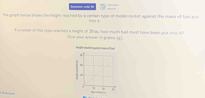 Caliculator 
Bookwork code: 68 allowed 
The graph below shows the height reached by a certain type of model rocket against the mass of fuel put 
into it. 
If a rocket of this type reached a height of 20 m, how much fuel must have been put into it? 
Give your answer in grams (g). 
Height reached against mass of fuel 
< Previous