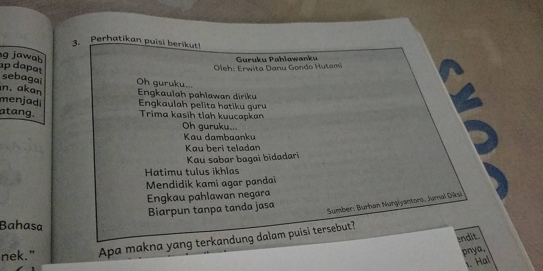 Perhatikan puisi berikut! 
3、 
g jawab 
Guruku Pahlawanku 
ap dapat Oleh: Erwita Danu Gondo Hutami 
sebagai 
Oh guruku... 
n, akan 
Engkaulah pahlawan diriku 
menjadi 
Engkaulah pelita hatiku guru 
atang. 
Trima kasih tlah kuucapkan 
Oh guruku... 
Kau dambaanku 
Kau beri teladan 
Kau sabar bagai bidadari 
Hatimu tulus ikhlas 
Mendidik kami agar pandai 
Engkau pahlawan negara 
Biarpun tanpa tanda jasa 
Sumber: Burhan Nurgiyantoro, Jurnal Diksi 
Bahasa 
endit. 
nek.” 
Apa makna yang terkandung dalam puisi tersebut? 
pnya, 
1. Hal