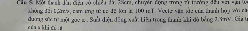 Cầu 5: Một thanh dân điện có chiêu dài 28cm, chuyên động trong từ trường đều với vận tối 
không đổi 0,2m/s, cảm ứng từ có độ lớn là 100 mT. Vectơ vận tốc của thanh hợp với cá 
đường sức từ một góc α. Suất điện động xuất hiện trong thanh khi đó bằng 2,8mV. Giá trừ 
của α khi đó là