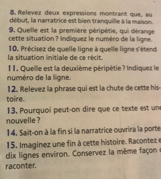 Relevez deux expressions montrant que, au 
début, la narratrice est bien tranquille à la maison. 
9. Quelle est la première péripétie, qui dérange 
cette situation ? Indiquez le numéro de la ligne. 
10. Précisez de quelle ligne à quelle ligne s'étend 
la situation initiale de ce récit. 
11. Quelle est la deuxième péripétie ? Indiquez le 
numéro de la ligne. 
12. Relevez la phrase qui est la chute de cette his- 
toire. 
13. Pourquoi peut-on dire que ce texte est une 
nouvelle ? 
14. Sait-on à la fin si la narratrice ouvrira la porte 
15. Imaginez une fin à cette histoire. Racontez e 
dix lignes environ. Conservez la même façon ( 
raconter.