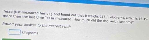 Tessa just measured her dog and found out that it weighs 115.3 kilograms, which is 18.4%
more than the last time Tessa measured. How much did the dog welgh last time? 
Round your answer to the nearest tenth.
□ kilograms