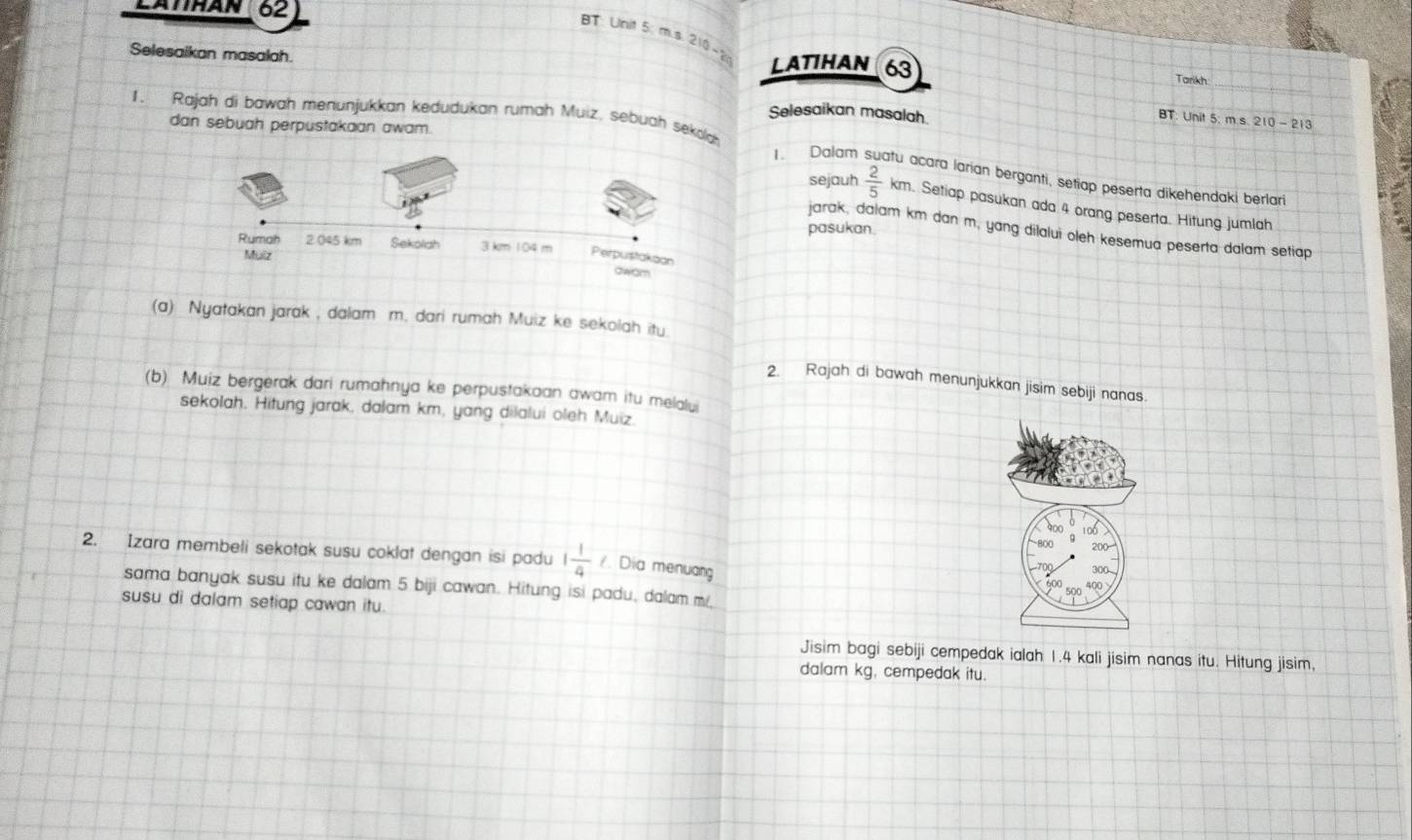 LATTHAN 62 
BT Unit 5: m.s. 210 - 
Selesaikan masalah. 
LATIHAN 63 Tarikh 
Selesaikan masalah 
1. Rajah di bawah menunjukkan kedudukan rumah Muiz, sebuah sekolch 
t 5 : 
dan sebuah perpustakaan awam. 
1. Dalam fu acara larían berganti, setiap peserta dikehendaki berlari 
sejauh  2/5  m. Setiap pasukan ada 4 orang peserta. Hitung jumlah 
pasukan. 
jarak, dalam km dan m, yang dilalui oleh kesemua peserta dalam setiap 
(a) Nyatakan jarak , dalam m. dari rumah Muiz ke sekolah itu 
2. Rajah di bawah menunjukkan jisim sebiji nanas. 
(b) Muiz bergerak dari rumahnya ke perpustakaan awam itu melalui 
sekolah. Hitung jarak, dalam km, yang dilalui oleh Muiz. 
2. Izara membeli sekotak susu coklat dengan isi padu 1 1/4  /. Dia menuang 
sama banyak susu itu ke dalam 5 biji cawan. Hitung isi padu, dalam m
susu di dalam setiap cawan itu. 
ng isim