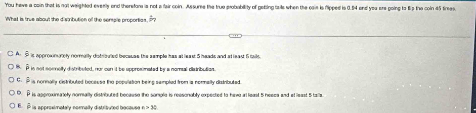 You have a coin that is not weighted evenly and therefore is not a fair coin. Assume the true probability of getting tails when the coin is flipped is 0.94 and you are going to flip the coin 45 times
What is true about the distribution of the sample proportion, hat P?
A. widehat p is approximately normally distributed because the sample has at least 5 heads and at least 5 tails.
B. widehat p is not normally distributed, nor can it be approximated by a normal distribution.
C. widehat P is normally distributed because the population being sampled from is normally distributed
D. widehat p is approximately normally distributed because the sample is reasonably expected to have at least 5 heads and at least 5 tails.
E. widehat p is approximately normally distributed because n>30.