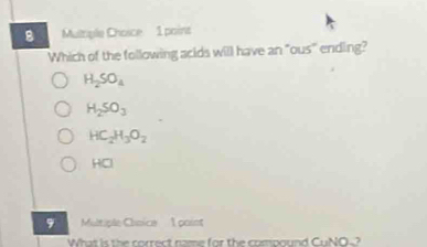 Muttiple Choice 1 point
Which of the following acids will have an "ous' ending?
H_2SO_4
H_2SO_3
HC_2H_3O_2
HCl
9 Multiple Chnice 1 point
What is the correct name for the compound CuNO~?