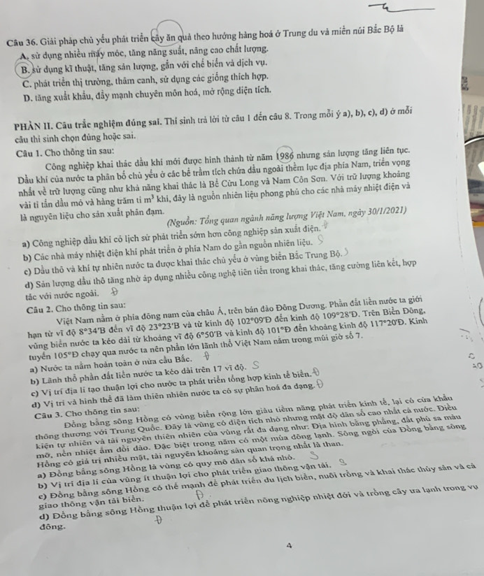 Giải pháp chủ yếu phát triển cây ăn quả theo hướng hàng hoá ở Trung du và miền núi Bắc Bộ là
Ai sử dụng nhiều máy móc, tăng năng suất, năng cao chất lượng.
B. sử dụng kĩ thuật, tăng sản lượng, gắn với chế biển và dịch vụ.
C. phát triển thị trường, thâm canh, sử dụng các giống thích hợp.
D. tăng xuất khẩu, đầy mạnh chuyên môn hoá, mở rộng diện tích.
PHÀN II. Câu trắc nghiệm đúng sai. Thí sinh trả lời từ câu 1 đến câu 8. Trong mỗi ý a), b), c), d) ở mỗi
câu thi sinh chọn đúng hoặc sai.
Câu 1. Cho thông tin sau:
Công nghiệp khai thác dầu khí mới được hình thành từ năm 1986 nhưng sản lượng tăng liên tục.
Dầu khí của nước ta phân bố chủ yểu ở các bể trầm tích chứa dầu ngoài thểm lục địa phía Nam, triển vọng
nhất về trữ lượng cũng như khả năng khai thác là Bể Cửu Long và Nam Côn Sơn. Với trữ lượng khoảng
vài tỉ tần dầu mỏ và hàng trăm ti m^3 khi, đây là nguồn nhiên liệu phong phủ cho các nhà máy nhiệt điện và
là nguyên liệu cho sản xuất phân đạm.
(Nguồn: Tổng quan ngành năng lượng Việt Nam, ngày 30/1/2021)
a) Công nghiệp dầu khí có lịch sử phát triển sớm hơn công nghiệp sản xuất điệt
b) Các nhà máy nhiệt điện khí phát triển ở phía Nam do gần nguồn nhiên liệu.
c) Dầu thô và khí tự nhiên nước ta được khai thác chủ yểu ở vùng biển Bắc Trung Bộ.
d) Sản lượng dầu thô tăng nhờ áp dụng nhiều công nghệ tiên tiền trong khai thác, tăng cường liên kết, hợp
tắc với nước ngoài.
Câu 2. Cho thông tin sau:
Việt Nam nằm ở phía đông nam của châu Ả, trên bán đảo Đông Dương. Phần đắt liền nước ta giới
hạn từ vĩ độ 8°34'B đến vĩ độ 23°23'B và từ kinh độ 102° 09'Đ đến kinh độ 109°28'D , Trên Biển Đông, . Kinh
vùng biển nước ta kéo dài từ khoảng vĩ độ 6° 50'B và kinh độ 101°D đến khoảng kinh độ 1 17°20'D
tuyến 105°D chạy qua nước ta nên phần lớn lãnh thổ Việt Nam nằm trong múi giờ số 7.
a) Nước ta nằm hoàn toàn ở nữa cầu Bắc.
b) Lãnh thổ phần đất liền nước ta kéo dài trên 17 vĩ độ.
c) Vị trí địa lí tạo thuận lợi cho nước ta phát triển tổng hợp kinh tế biển.
d) Vi tri và hình thể đã làm thiên nhiên nước ta có sự phân hoá đa dạng.
Đồng bằng sông Hồng có vùng biển rộng lớn giảu tiềm năng phát triển kinh tế, lại có của khẩu
Câu 3. Cho thông tin sau:
thông thương với Trung Quốc. Đây là vùng có diện tích nhỏ nhưng mật độ dân số cao nhất cá nước. Điều
kiện tự nhiên và tài nguyên thiên nhiên của vùng rất đa dạng như: Địa hình bằng phẳng, đất phủ sa màu
mỡ, nền nhiệt ẩm dổi dào. Đặc biệt trong năm có một mùa đông lạnh. Sông ngòi của Đồng bằng sông
Hồng có giả trị nhiều mặt, tài nguyên khoáng sản quan trọng nhất là than.
a) Đồng bằng sông Hồng là vùng có quy mô dân số khá nhỏ.
b) Vị trí địa lí của vùng ít thuận lợi cho phát triển giao thông vận tải.
c) Đồng bằng sông Hồng có thế mạnh để phát triển du lịch biển, nuôi trồng và khai thác thủy sản và cả
d) Đồng bằng sông Hồng thuận lợi để phát triển nông nghiệp nhiệt đới và trồng cây ưa lạnh trong vụ
giao thông vận tải biển.
đông.
