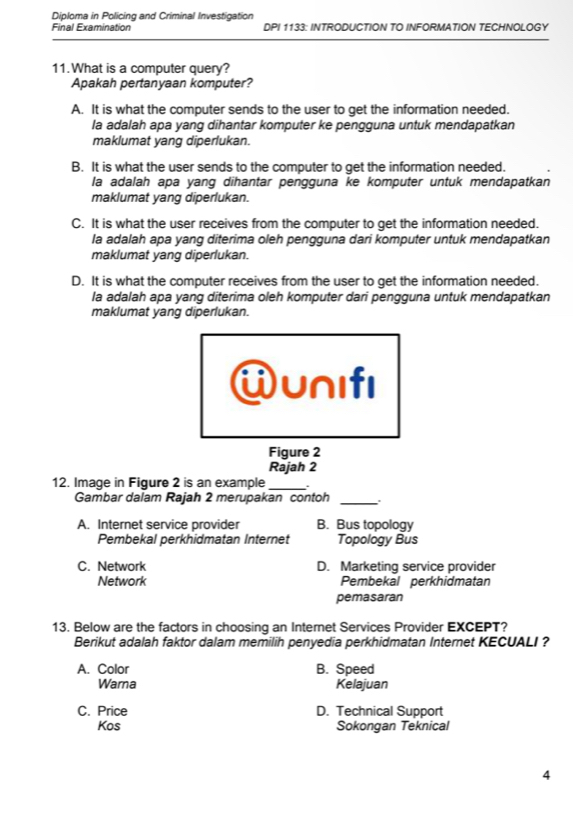 Diploma in Policing and Criminal Investigation
Final Examination DPI 1133: INTRODUCTION TO INFORMATION TECHNOLOGY
11. What is a computer query?
Apakah pertanyaan komputer?
A. It is what the computer sends to the user to get the information needed.
la adalah apa yang dihantar komputer ke pengguna untuk mendapatkan
maklumat yang diperlukan.
B. It is what the user sends to the computer to get the information needed.
la adalah apa yang dihantar pengguna ke komputer untuk mendapatkan
maklumat yang diperlukan.
C. It is what the user receives from the computer to get the information needed.
la adalah apa yang diterima oleh pengguna dari komputer untuk mendapatkan
maklumat yang diperlukan.
D. It is what the computer receives from the user to get the information needed.
la adalah apa yang diterima oleh komputer dari pengguna untuk mendapatkan
maklumat yang diperlukan.
wunifI
Figure 2
Rajah 2
12. Image in Figure 2 is an example_ .
Gambar dalam Rajah 2 merupakan contoh_
A. Internet service provider B. Bus topology
Pembekal perkhidmatan Internet Topology Bus
C. Network D. Marketing service provider
Network Pembekal perkhidmatan
pemasaran
13. Below are the factors in choosing an Internet Services Provider EXCEPT?
Berikut adalah faktor dalam memilih penyedia perkhidmatan Internet KECUALI ?
A. Color B. Speed
Warna Kelajuan
C. Price D. Technical Support
Kos Sokongan Teknical
4