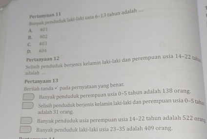 Pertanyaan I I
Banyak penduduk laki-laki usia 6-13 tahun adalah ....
A. 401
B. 402
C. 403
D. 404
Pertanyaan 12
Selisih penduduk berjenis kelamin laki-laki dan perempuan usia 14-22 ta
adalah ....
Pertanyaan 13
Berilah tanda ✓ pada pernyataan yang benar.
Banyak penduduk perempuan usia 0-5 tahun adalah 138 orang.
Selisih penduduk berjenis kelamin laki-laki dan perempuan usia 0-5 ta
adalah 31 orang.
Banyak penduduk usia perempuan usia 14-22 tahun adalah 522 or
Banyak penduduk laki-laki usia 23-35 adalah 409 orang.