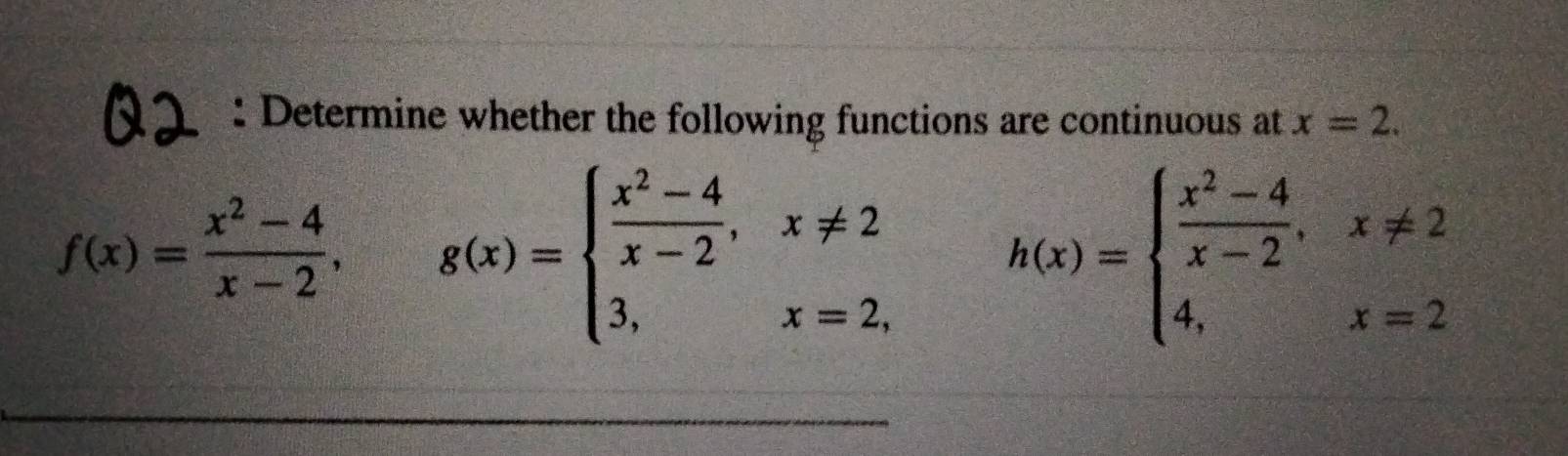 Determine whether the following functions are continuous at x=2.
f(x)= (x^2-4)/x-2 , g(x)=beginarrayl  (x^2-4)/x-2 ,x!= 2 3,x=2,endarray. h(x)=beginarrayl  (x^2-4)/x-2 ,x!= 2 4,x=2endarray.