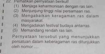 Perhatıkan pernyataan berikut! 
(1) Menjaga keharmonisan dengan ras lain. 
(2) Menjunjung tinggi nilai persamaan ras. 
(3) Mengabaikan keragaman ras dalam 
masyarakat. 
(4) Mengadakan festival budaya antarras. 
(5) Memandang rendah ras lain. 
Pernyataan tersebut yang menunjukkan 
. 
persatuan dalam keberagaman ras ditunjukkan 
oleh nomor ....