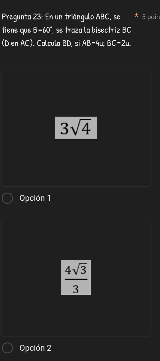 Pregunta 23: En un triángulo ABC, se * 5 poin
tiene que B=60° , se traza la bisectriz BC
(D en AC). Calcula BD, si AB=4u; BC=2u.
3sqrt(4)
Opción 1
 4sqrt(3)/3 
Opción 2