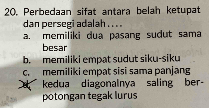 Perbedaan sifat antara belah ketupat
dan persegi adalah . . . .
a. memiliki dua pasang sudut sama
besar
b. memiliki empat sudut siku-siku
c. memiliki empat sisi sama panjang
kedua diagonalnya saling ber-
potongan tegak lurus