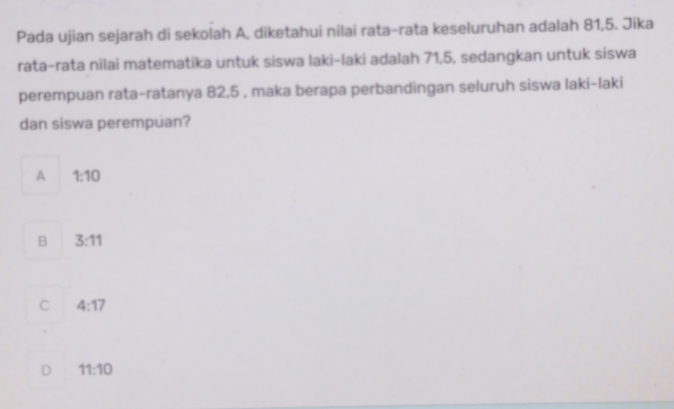 Pada ujian sejarah di sekolah A, diketahui nilai rata-rata keseluruhan adalah 81, 5. Jika
rata-rata nilai matematika untuk siswa laki-laki adalah 71, 5, sedangkan untuk siswa
perempuan rata-ratanya 82, 5 , maka berapa perbandingan seluruh siswa laki-laki
dan siswa perempuan?
A 1:10
B 3:11
C 4:17
D 11:10