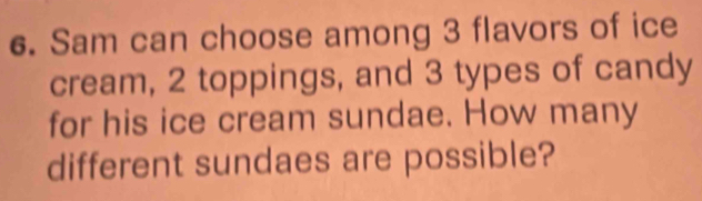 Sam can choose among 3 flavors of ice 
cream, 2 toppings, and 3 types of candy 
for his ice cream sundae. How many 
different sundaes are possible?