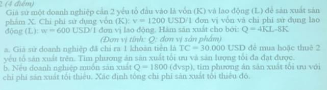 2 (4 điểm) 
Giả sử một doanh nghiệp cần 2 yếu tố đầu vào là vốn (K) và lao động (L) để sản xuất sản 
phẩm X. Chỉ phí sử dụng vốn (K): v=1200 USD/1 đơn vị vốn và chi phí sử dụng lao 
động (L): w=600USD/1 đơn vị lao động. Hàm sản xuất cho bởi: Q=4KL-8K
(Đơn vị tính: Q: đơn vị sản phẩm) 
a. Giả sử doanh nghiệp đã chi ra 1 khoàn tiền là TC=30.000 USD đê mua hoặc thuê 2 
yếu tổ sản xuất trên. Tim phương án sản xuất tối ưu và sản lượng tối đa đạt được. 
b. Nếu doanh nghiệp muồn sản xuất Q=1800 (đvsp), tim phương án sản xuất tối ưu với 
chỉ phí săn xuất tối thiêu. Xác định tông chỉ phí sản xuất tối thiêu đó.