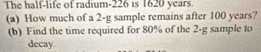 The half-life of radium- 226 is 1620 years. 
(a) How much of a 2-g sample remains after 100 years? 
(b) Find the time required for 80% of the 2-g sample to 
decay.