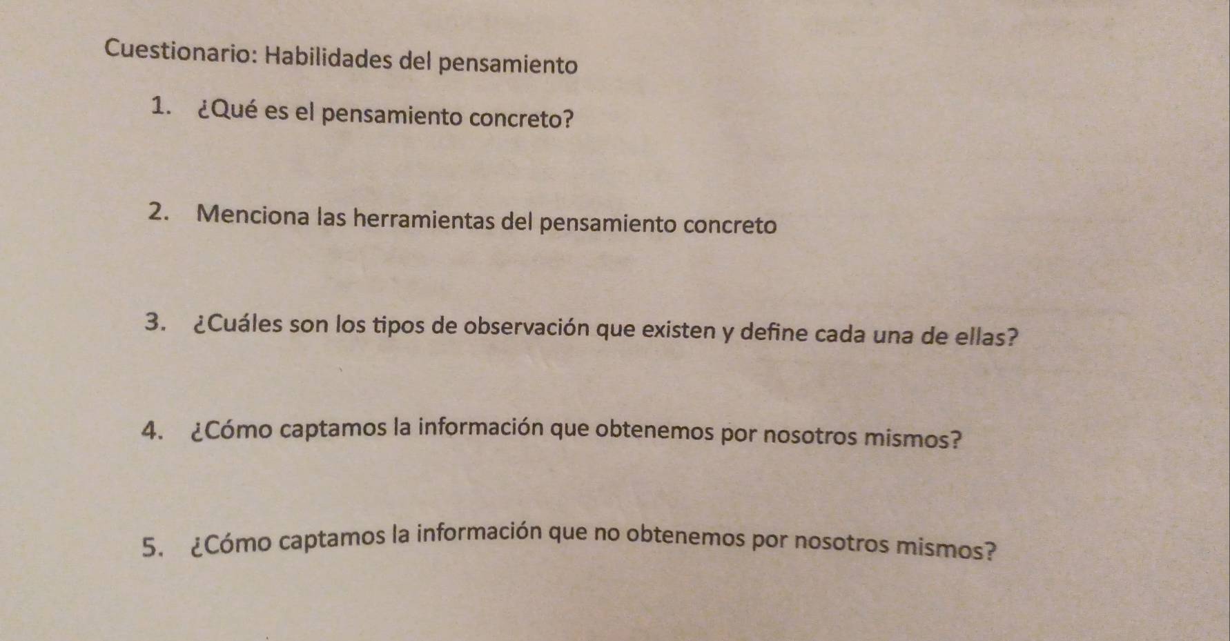 Cuestionario: Habilidades del pensamiento 
1. ¿Qué es el pensamiento concreto? 
2. Menciona las herramientas del pensamiento concreto 
3. ¿Cuáles son los tipos de observación que existen y define cada una de ellas? 
4. ¿Cómo captamos la información que obtenemos por nosotros mismos? 
5. ¿Cómo captamos la información que no obtenemos por nosotros mismos?