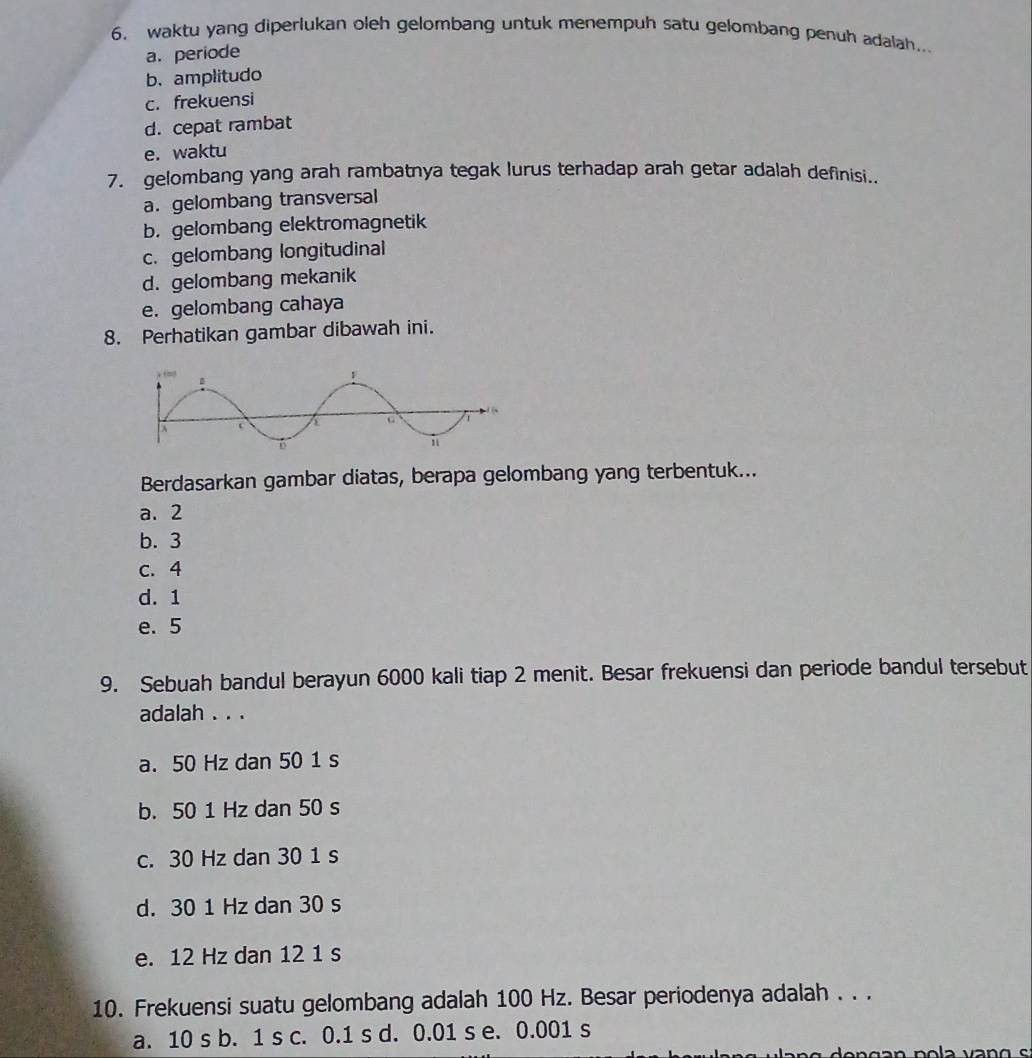 waktu yang diperlukan oleh gelombang untuk menempuh satu gelombang penuh adalah..
a. periode
b. amplitudo
c. frekuensi
d. cepat rambat
e. waktu
7. gelombang yang arah rambatnya tegak lurus terhadap arah getar adalah definisi..
a. gelombang transversal
b.gelombang elektromagnetik
c.gelombang longitudinal
d. gelombang mekanik
e. gelombang cahaya
8. Perhatikan gambar dibawah ini.
Berdasarkan gambar diatas, berapa gelombang yang terbentuk...
a. 2
b. 3
c. 4
d. 1
e. 5
9. Sebuah bandul berayun 6000 kali tiap 2 menit. Besar frekuensi dan periode bandul tersebut
adalah . . .
a. 50 Hz dan 50 1 s
b. 50 1 Hz dan 50 s
c. 30 Hz dan 30 1 s
d. 30 1 Hz dan 30 s
e. 12 Hz dan 12 1 s
10. Frekuensi suatu gelombang adalah 100 Hz. Besar periodenya adalah . . .
a. 10 s b. 1 s c. 0.1 s d. 0.01 s e. 0.001 s