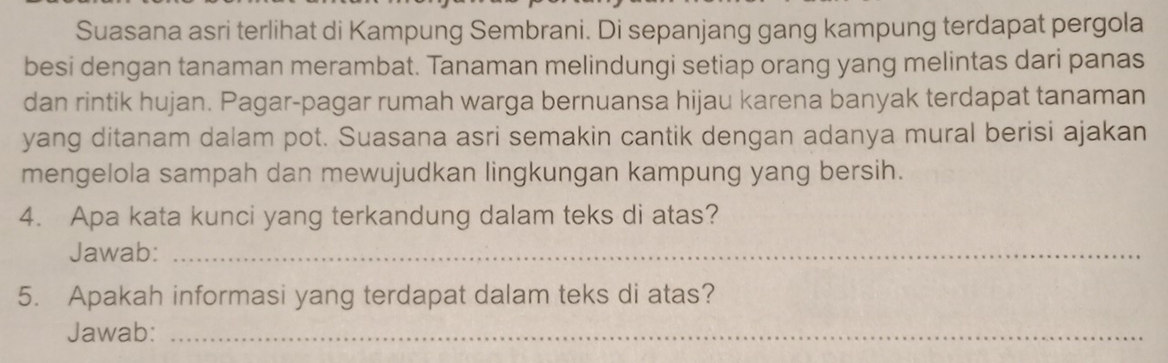 Suasana asri terlihat di Kampung Sembrani. Di sepanjang gang kampung terdapat pergola 
besi dengan tanaman merambat. Tanaman melindungi setiap orang yang melintas dari panas 
dan rintik hujan. Pagar-pagar rumah warga bernuansa hijau karena banyak terdapat tanaman 
yang ditanam dalam pot. Suasana asri semakin cantik dengan adanya mural berisi ajakan 
mengelola sampah dan mewujudkan lingkungan kampung yang bersih. 
4. Apa kata kunci yang terkandung dalam teks di atas? 
Jawab:_ 
5. Apakah informasi yang terdapat dalam teks di atas? 
Jawab:_