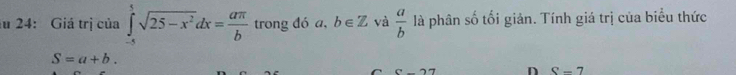 24: Giá trị của ∈tlimits _(-x)^5sqrt(25-x^2)dx= aπ /b  trong đó a, b∈ Z và  a/b  là phân số tối giản. Tính giá trị của biểu thức
S=a+b. 
overline 1 D S-7