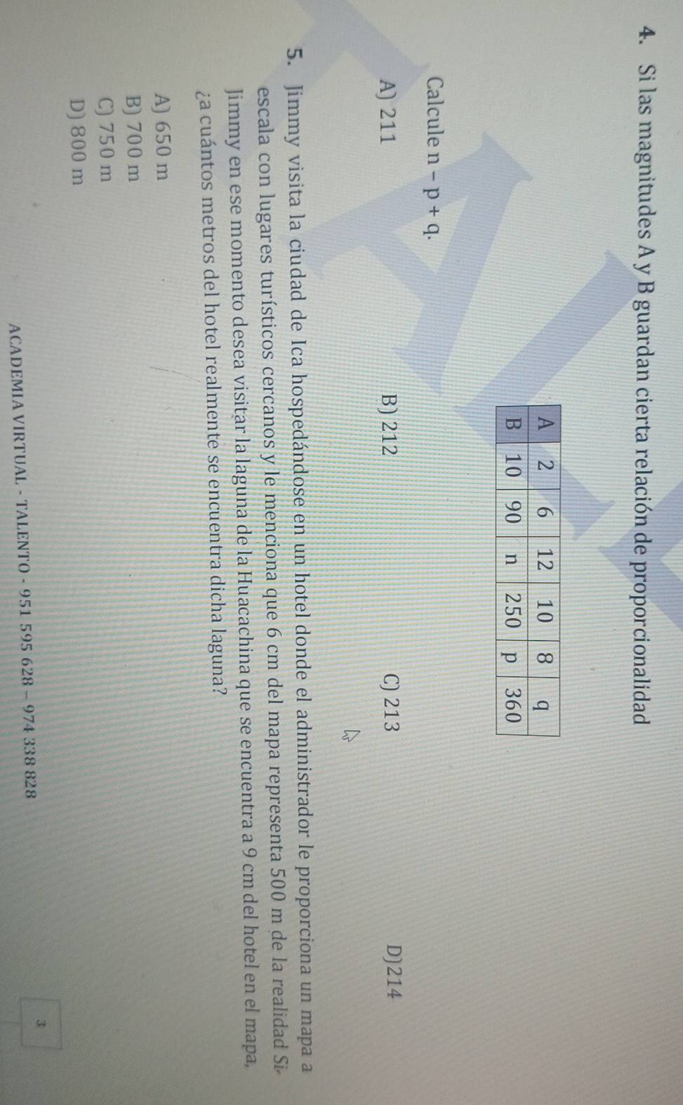 Si las magnitudes A y B guardan cierta relación de proporcionalidad
Calcule n-p+q.
A) 211 B) 212 C) 213 D) 214
5. Jimmy visita la ciudad de Ica hospedándose en un hotel donde el administrador le proporciona un mapa a
escala con lugares turísticos cercanos y le menciona que 6 cm del mapa representa 500 m de la realidad Si
Jimmy en ese momento desea visitar la laguna de la Huacachina que se encuentra a 9 cm del hotel en el mapa,
¿a cuántos metros del hotel realmente se encuentra dicha laguna?
A) 650 m
B) 700 m
C) 750 m
D) 800 m
3
ACADEMIA VIRTUAL - TALENTO - 951 595 628 - 974 338 828