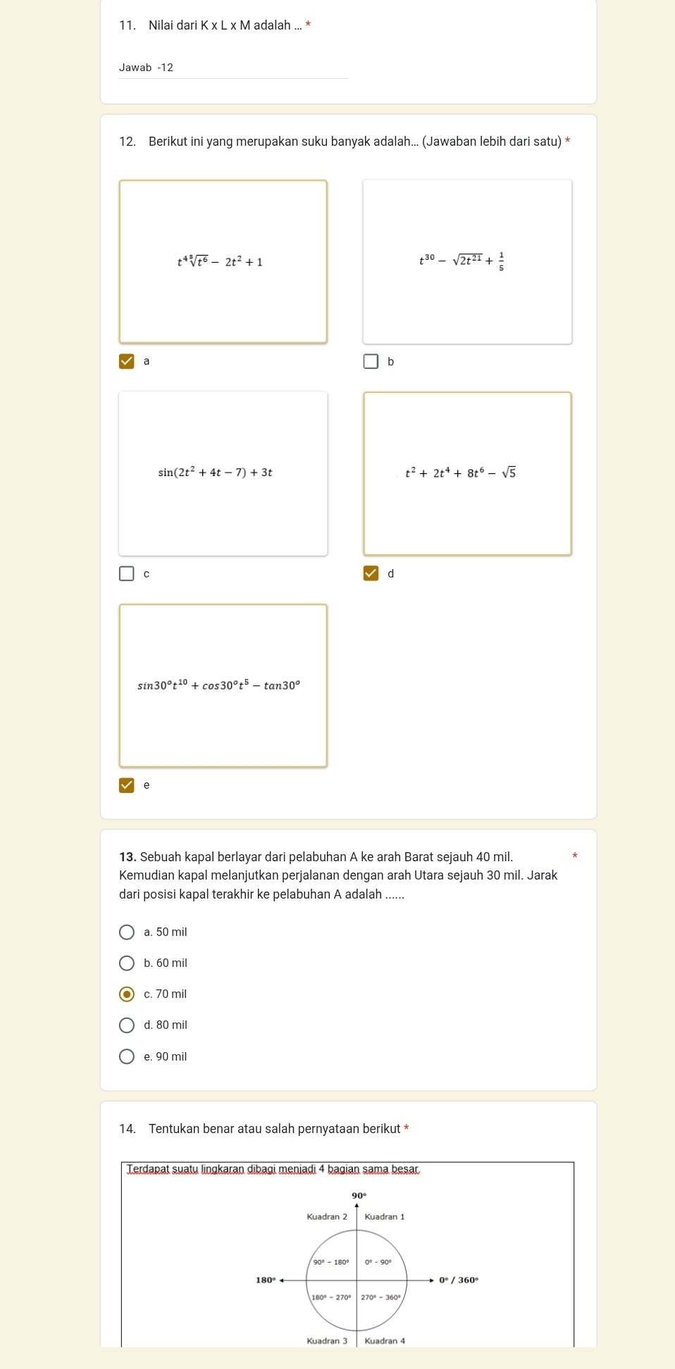 Nilai dari K x L x M adalah ... *
Jawab -12
12. Berikut ini yang merupakan suku banyak adalah... (Jawaban lebih dari satu) *
t^4sqrt[3](t^6)-2t^2+1
t^(30)-sqrt(2t^(21))+ 1/5 
a
b
sin (2t^2+4t-7)+3t
t^2+2t^4+8t^6-sqrt(5)
C
d
sin 30°t^(10)+cos 30°t^5-tan 30°
e
13. Sebuah kapal berlayar dari pelabuhan A ke arah Barat sejauh 40 mil.
Kemudian kapal melanjutkan perjalanan dengan arah Utara sejauh 30 mil. Jarak
dari posisi kapal terakhir ke pelabuhan A adalah ......
a. 50 mil
b. 60 mil
c. 70 mi
d. 80 mil
e. 90 mil
14. Tentukan benar atau salah pernyataan berikut *
Terdapat suatu lingkaran dibagi meniadi 4 bagian sama besar.